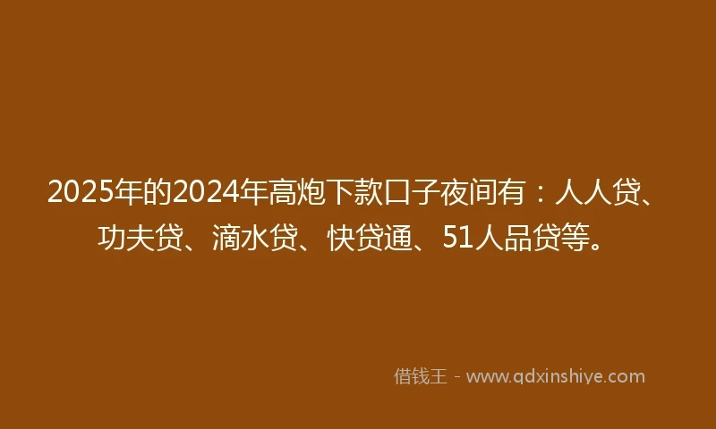 2025年的2024年高炮下款口子夜间有：人人贷、功夫贷、滴水贷、快贷通、51人品贷等。
