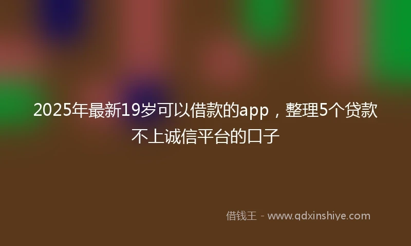 2025年最新19岁可以借款的app，整理5个贷款不上诚信平台的口子