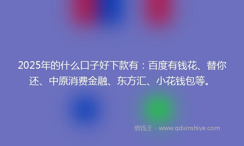 2025年的什么口子好下款有：百度有钱花、替你还、中原消费金融、东方汇、小花钱包等。