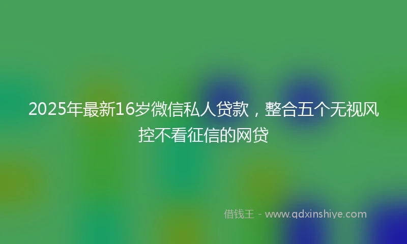 2025年最新16岁微信私人贷款，整合五个无视风控不看征信的网贷