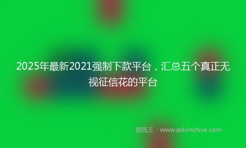 2025年最新2021强制下款平台，汇总五个真正无视征信花的平台