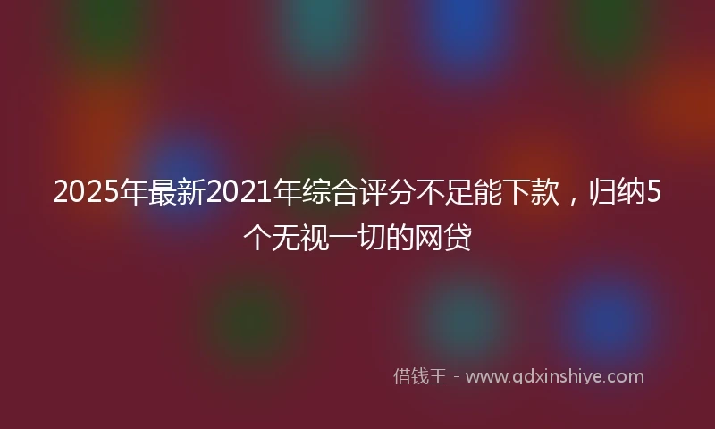2025年最新2021年综合评分不足能下款,归纳5个无视一切的网贷