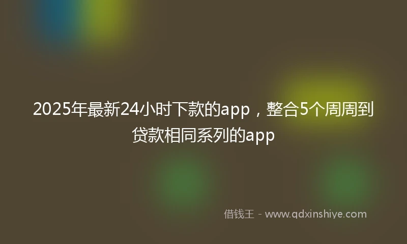 2025年最新24小时下款的app，整合5个周周到贷款相同系列的app