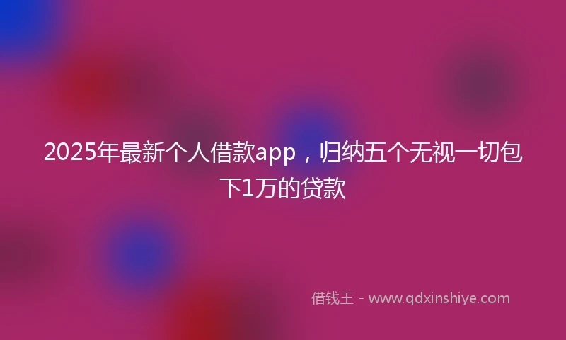 2025年最新个人借款app，归纳五个无视一切包下1万的贷款