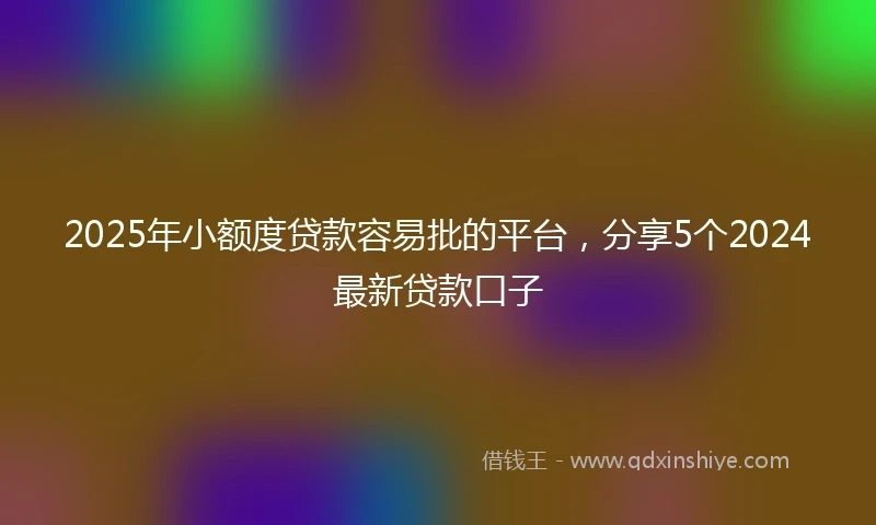 2025年小额度贷款容易批的平台，分享5个2024最新贷款口子