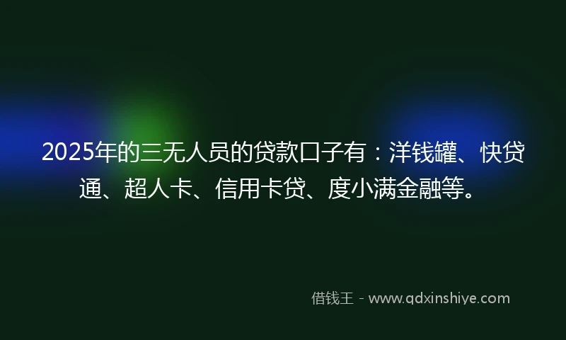 2025年的三无人员的贷款口子有：洋钱罐、快贷通、超人卡、信用卡贷、度小满金融等。
