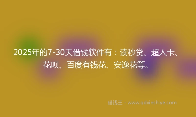 2025年的7-30天借钱软件有：读秒贷、超人卡、花呗、百度有钱花、安逸花等。