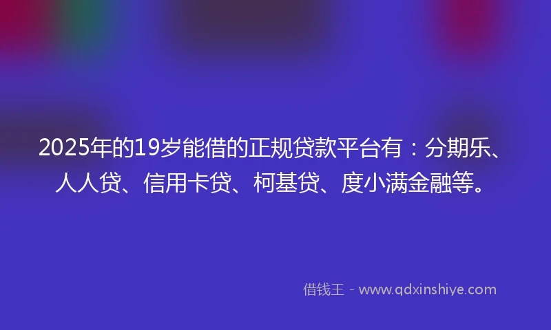 2025年的19岁能借的正规贷款平台有：分期乐、人人贷、信用卡贷、柯基贷、度小满金融等。