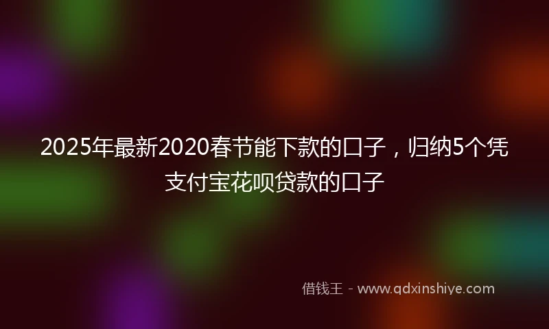 2025年最新2020春节能下款的口子，归纳5个凭支付宝花呗贷款的口子