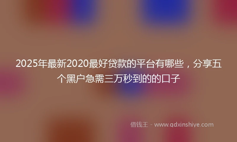 2025年最新2020最好贷款的平台有哪些，分享五个黑户急需三万秒到的的口子