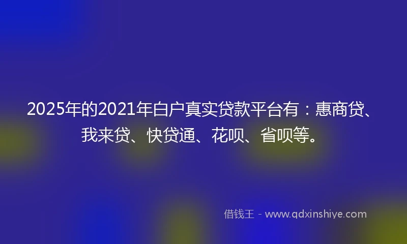 2025年的2021年白户真实贷款平台有：惠商贷、我来贷、快贷通、花呗、省呗等。