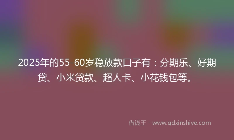 2025年的55-60岁稳放款口子有：分期乐、好期贷、小米贷款、超人卡、小花钱包等。