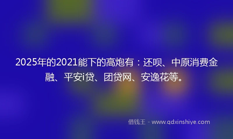 2025年的2021能下的高炮有：还呗、中原消费金融、平安i贷、团贷网、安逸花等。