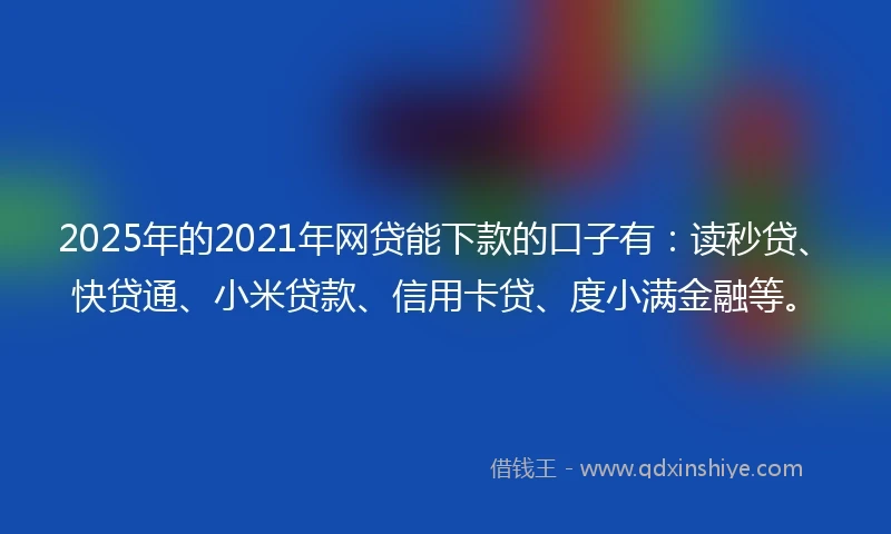 2025年的2021年网贷能下款的口子有：读秒贷、快贷通、小米贷款、信用卡贷、度小满金融等。