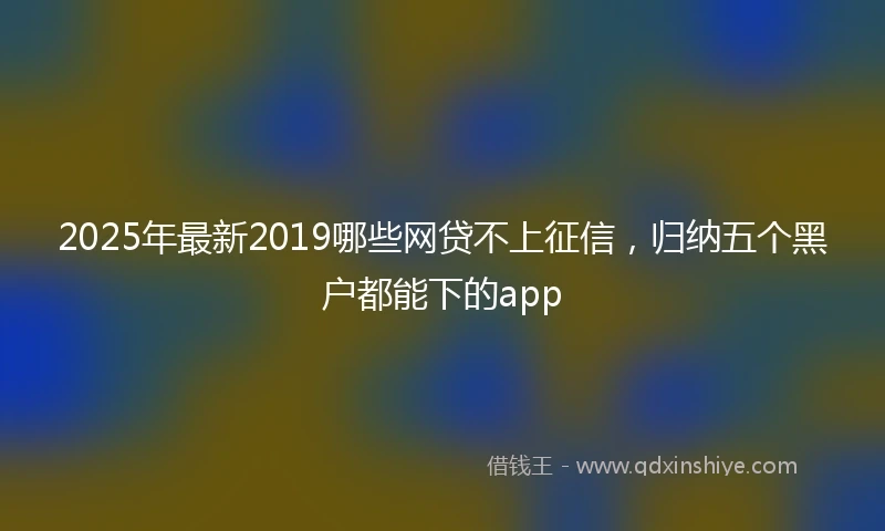 2025年最新2019哪些网贷不上征信，归纳五个黑户都能下的app