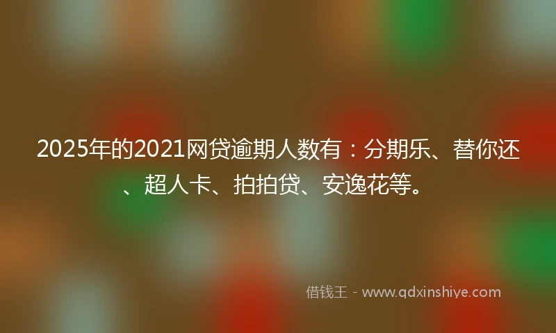 2025年的2021网贷逾期人数有：分期乐、替你还、超人卡、拍拍贷、安逸花等。