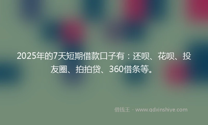2025年的7天短期借款口子有：还呗、花呗、投友圈、拍拍贷、360借条等。