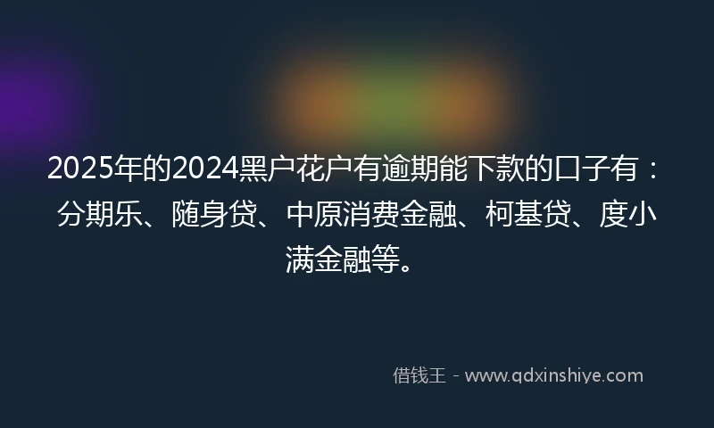 2025年的2024黑户花户有逾期能下款的口子有：分期乐、随身贷、中原消费金融、柯基贷、度小满金融等。