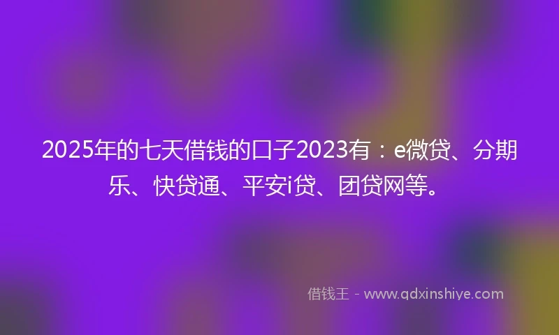 2025年的七天借钱的口子2023有：e微贷、分期乐、快贷通、平安i贷、团贷网等。