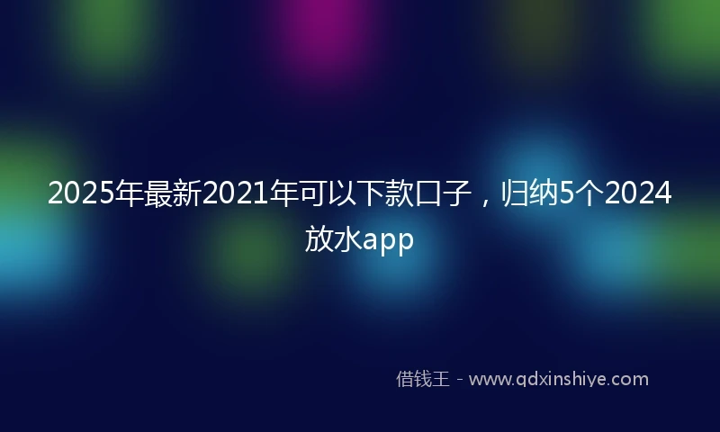 2025年最新2021年可以下款口子，归纳5个2024放水app