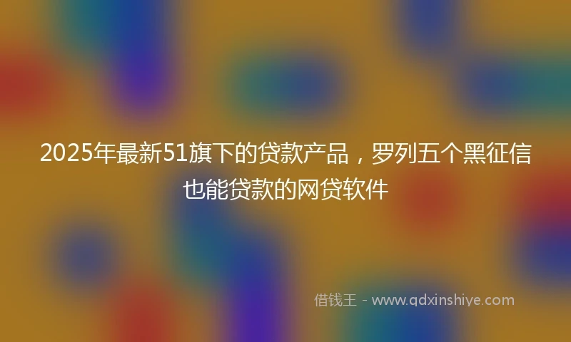 2025年最新51旗下的贷款产品，罗列五个黑征信也能贷款的网贷软件