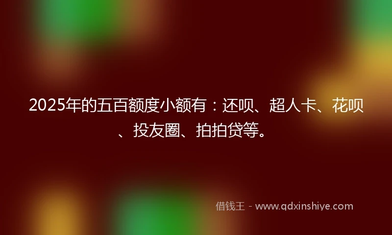 2025年的五百额度小额有：还呗、超人卡、花呗、投友圈、拍拍贷等。