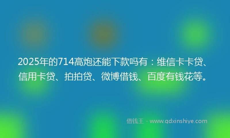 2025年的714高炮还能下款吗有：维信卡卡贷、信用卡贷、拍拍贷、微博借钱、百度有钱花等。