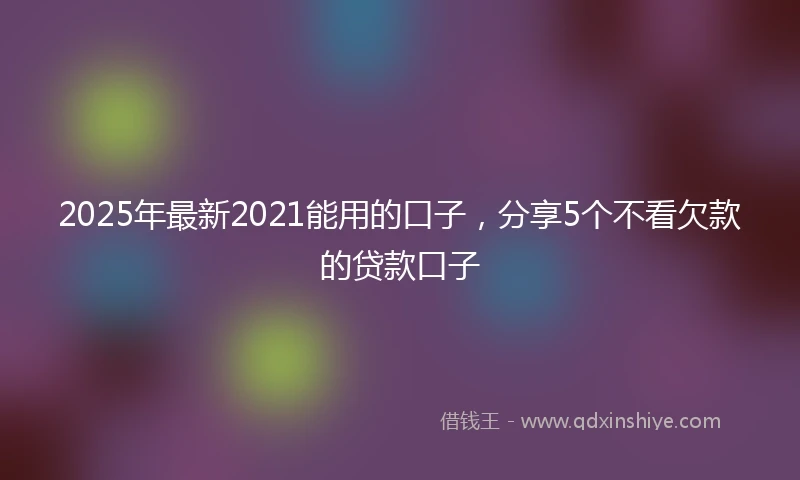 2025年最新2021能用的口子，分享5个不看欠款的贷款口子