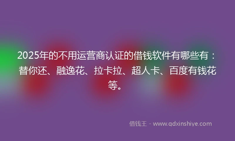 2025年的不用运营商认证的借钱软件有哪些有：替你还、融逸花、拉卡拉、超人卡、百度有钱花等。