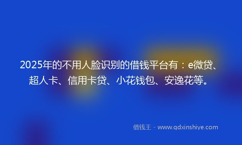 2025年的不用人脸识别的借钱平台有：e微贷、超人卡、信用卡贷、小花钱包、安逸花等。