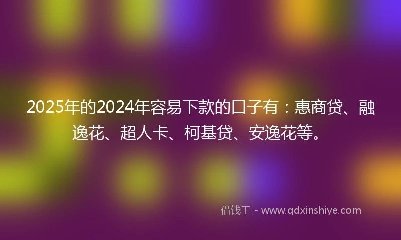 2025年的2024年容易下款的口子有：惠商贷、融逸花、超人卡、柯基贷、安逸花等。