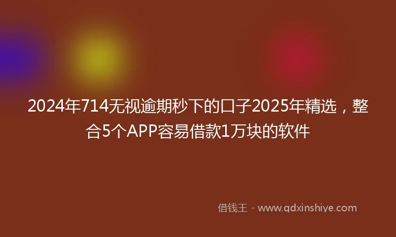 2024年714无视逾期秒下的口子2025年精选，整合5个APP容易借款1万块的软件