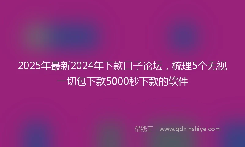2025年最新2024年下款口子论坛，梳理5个无视一切包下款5000秒下款的软件