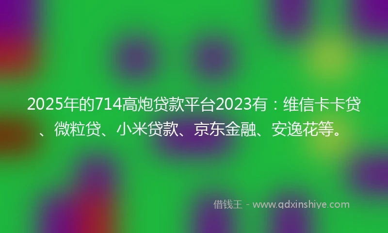 2025年的714高炮贷款平台2023有：维信卡卡贷、微粒贷、小米贷款、京东金融、安逸花等。