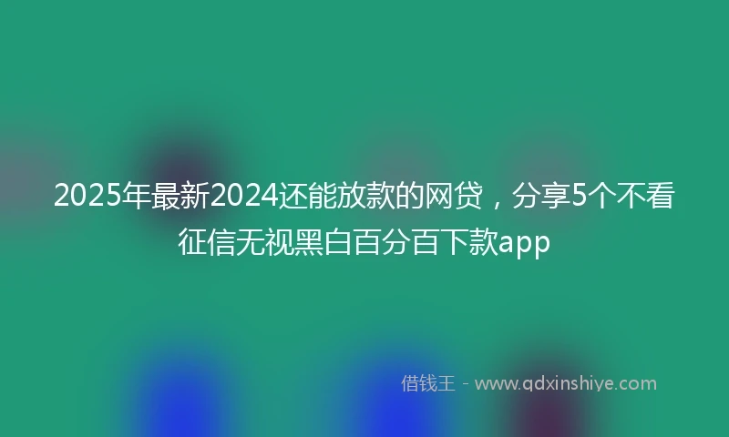 2025年最新2024还能放款的网贷，分享5个不看征信无视黑白百分百下款app