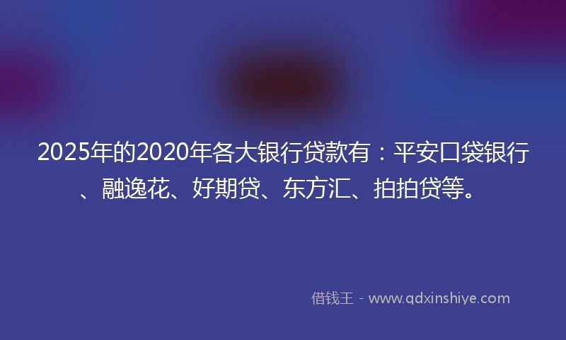 2025年的2020年各大银行贷款有：平安口袋银行、融逸花、好期贷、东方汇、拍拍贷等。