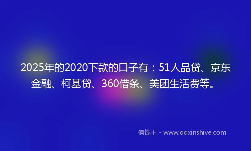 2025年的2020下款的口子有：51人品贷、京东金融、柯基贷、360借条、美团生活费等。