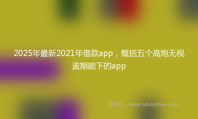 2025年最新2021年借款app，概括五个高炮无视逾期能下的app