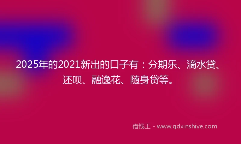 2025年的2021新出的口子有：分期乐、滴水贷、还呗、融逸花、随身贷等。