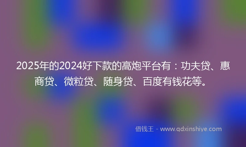 2025年的2024好下款的高炮平台有：功夫贷、惠商贷、微粒贷、随身贷、百度有钱花等。