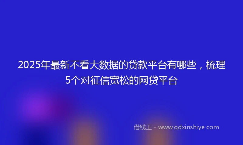 2025年最新不看大数据的贷款平台有哪些，梳理5个对征信宽松的网贷平台