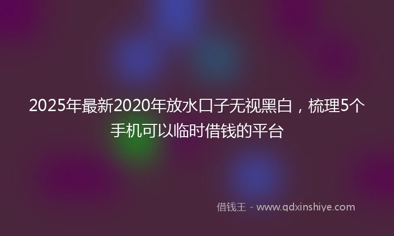 2025年最新2020年放水口子无视黑白，梳理5个手机可以临时借钱的平台