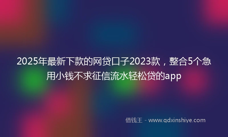 2025年最新下款的网贷口子2023款，整合5个急用小钱不求征信流水轻松贷的app