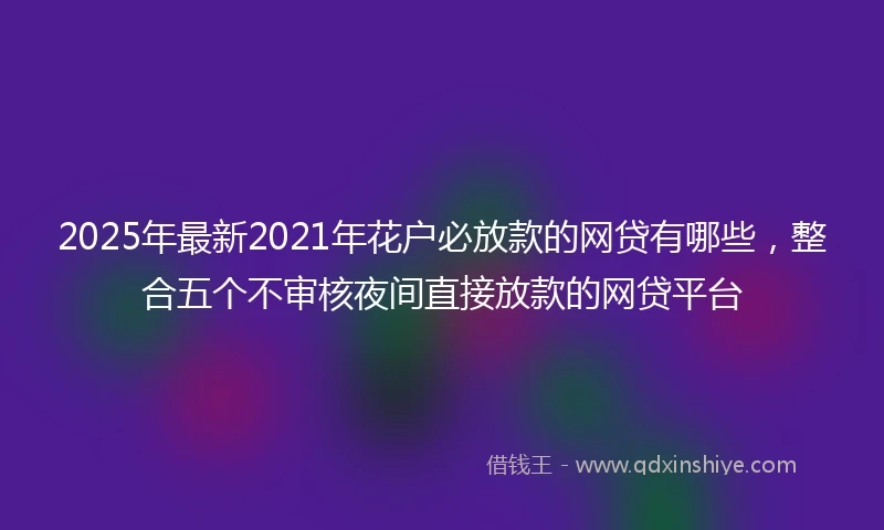 2025年最新2021年花户必放款的网贷有哪些，整合五个不审核夜间直接放款的网贷平台