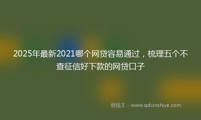 2025年最新2021哪个网贷容易通过,梳理五个不查征信好下款的网贷口子