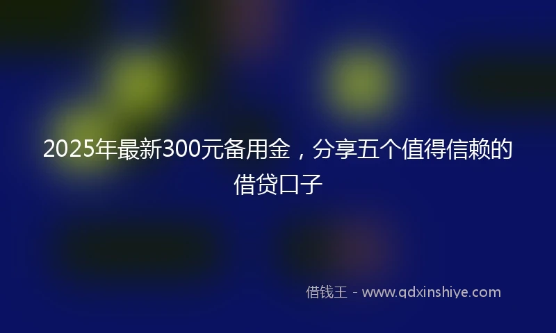 2025年最新300元备用金，分享五个值得信赖的借贷口子
