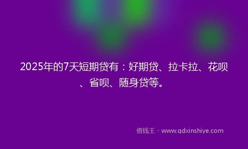 2025年的7天短期贷有：好期贷、拉卡拉、花呗、省呗、随身贷等。