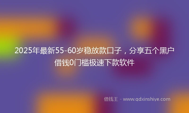 2025年最新55-60岁稳放款口子，分享五个黑户借钱0门槛极速下款软件