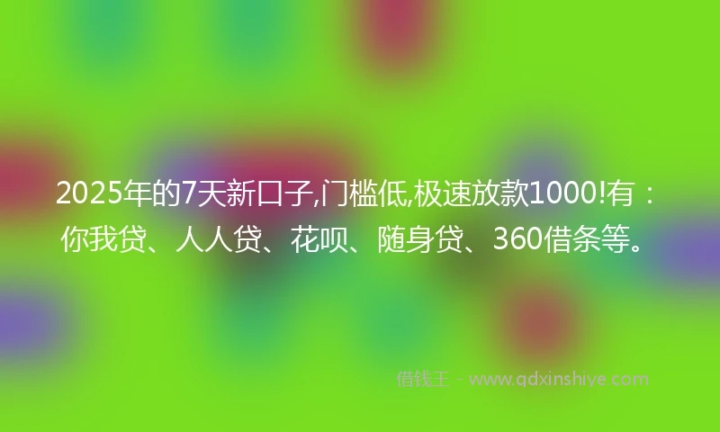2025年的7天新口子,门槛低,极速放款1000!有：你我贷、人人贷、花呗、随身贷、360借条等。