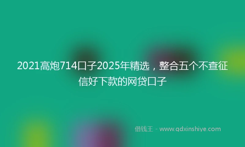 2021高炮714口子2025年精选，整合五个不查征信好下款的网贷口子